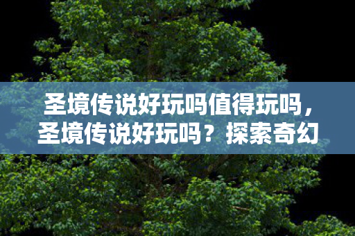 圣境传说好玩吗值得玩吗,圣境传说好玩吗?探索奇幻世界的乐趣与挑战 圣境传说好玩吗值得玩吗,圣境传说好玩吗?探索奇幻世界的乐趣与挑战