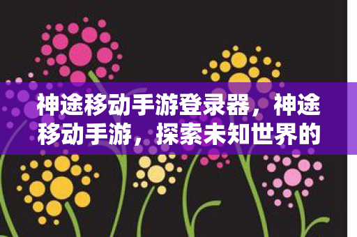 神途移动手游登录器，神途移动手游，探索未知世界的奇妙之旅