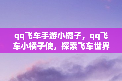 qq飞车手游小橘子，qq飞车小橘子使，探索飞车世界的奇妙之旅
