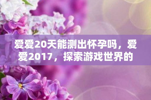 爱爱20天能测出怀孕吗，爱爱2017，探索游戏世界的无限可能