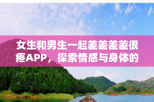 女生和男生一起差差差差很疼APP，探索情感与身体的边界
