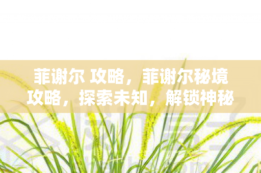 菲谢尔 攻略,菲谢尔秘境攻略,探索未知,解锁神秘宝藏 菲谢尔 攻略,菲谢尔秘境攻略,探索未知,解锁神秘宝藏