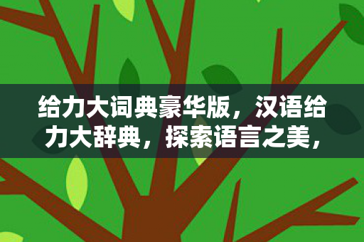 给力大词典豪华版,汉语给力大辞典,探索语言之美,领略文化之魅 给力大词典豪华版,汉语给力大辞典,探索语言之美,领略文化之魅