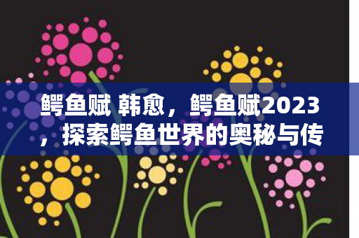 鳄鱼赋 韩愈,鳄鱼赋2023,探索鳄鱼世界的奥秘与传奇 鳄鱼赋 韩愈,鳄鱼赋2023,探索鳄鱼世界的奥秘与传奇