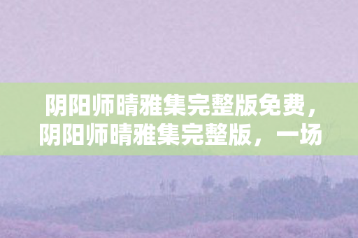 阴阳师晴雅集完整版免费，阴阳师晴雅集完整版，一场视觉与情感的盛宴