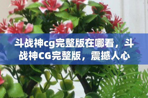 斗战神cg完整版在哪看,斗战神CG完整版,震撼人心的视觉盛宴 斗战神cg完整版在哪看,斗战神CG完整版,震撼人心的视觉盛宴