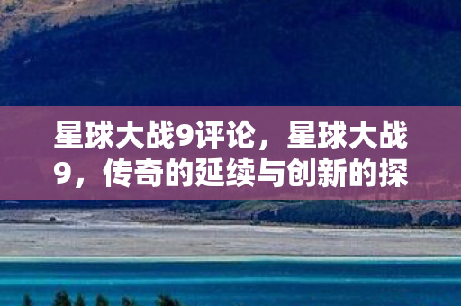 星球大战9评论,星球大战9,传奇的延续与创新的探索 星球大战9评论,星球大战9,传奇的延续与创新的探索