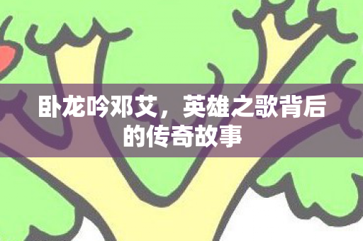 卧龙吟邓艾,英雄之歌背后的传奇故事 卧龙吟邓艾,英雄之歌背后的传奇故事