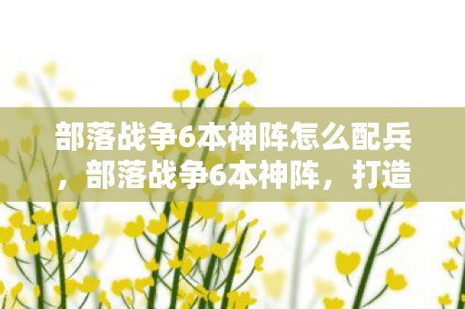 部落战争6本神阵怎么配兵，部落战争6本神阵，打造坚不可摧的防御体系