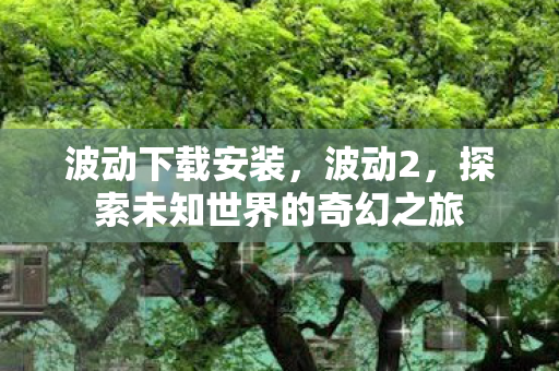 波动下载安装，波动2，探索未知世界的奇幻之旅