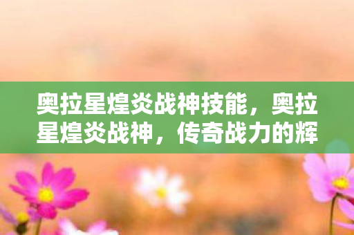 奥拉星煌炎战神技能，奥拉星煌炎战神，传奇战力的辉煌篇章