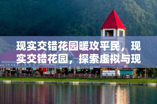 现实交错花园暖攻平民,现实交错花园,探索虚拟与现实的奇妙交汇 现实交错花园暖攻平民,现实交错花园,探索虚拟与现实的奇妙交汇