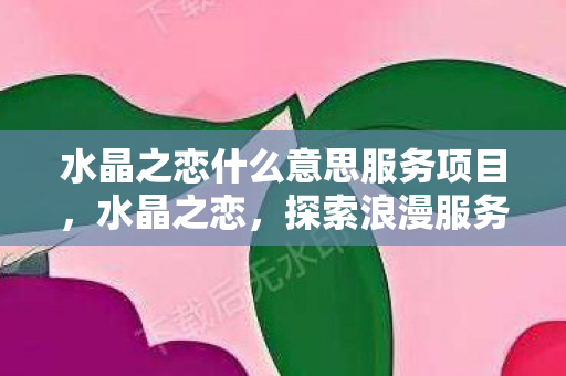 水晶之恋什么意思服务项目，水晶之恋，探索浪漫服务背后的深意