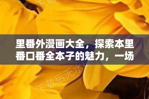 里番外漫画大全，探索本里番口番全本子的魅力，一场视觉与情感的盛宴