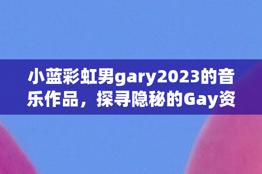 小蓝彩虹男gary2023的音乐作品，探寻隐秘的Gay资源，探索多元社群与文化的交汇点