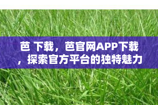 芭 下载，芭官网APP下载，探索官方平台的独特魅力与便捷体验