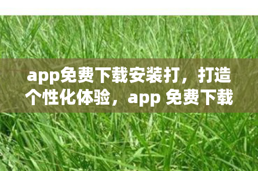 app免费下载安装打，打造个性化体验，app 免费下载，开启智能生活新篇章