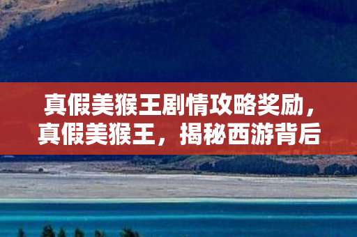 真假美猴王剧情攻略奖励，真假美猴王，揭秘西游背后的阴谋与真相