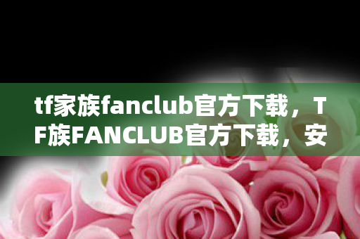 tf家族fanclub官方下载，TF族FANCLUB官方下载，安全、便捷、高效的追星体验
