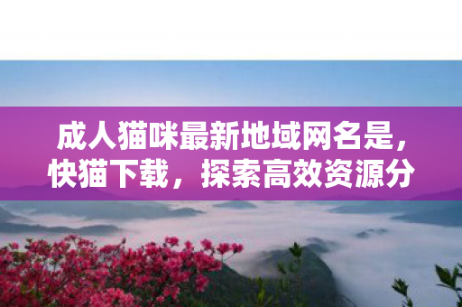 成人猫咪最新地域网名是，快猫下载，探索高效资源分享的新途径