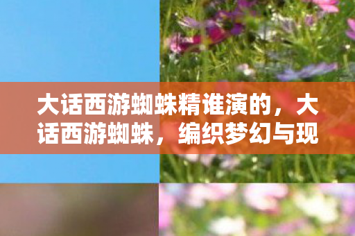 大话西游蜘蛛精谁演的，大话西游蜘蛛，编织梦幻与现实的交织