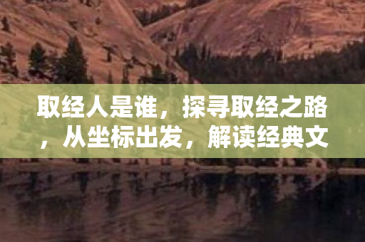 取经人是谁，探寻取经之路，从坐标出发，解读经典文化的传承与变迁