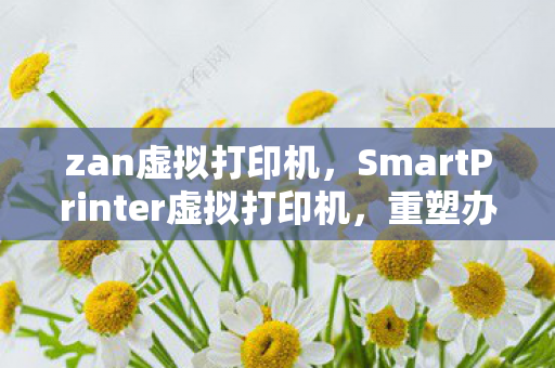 zan虚拟打印机，SmartPrinter虚拟打印机，重塑办公打印新体验