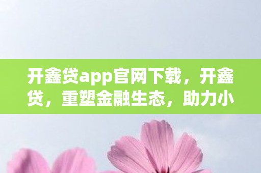 开鑫贷app官网下载，开鑫贷，重塑金融生态，助力小微企业稳健前行