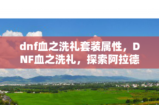 dnf血之洗礼套装属性，DNF血之洗礼，探索阿拉德大陆的无尽战斗