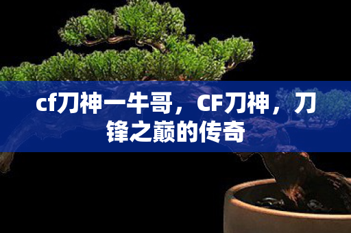 cf刀神一牛哥，CF刀神，刀锋之巅的传奇