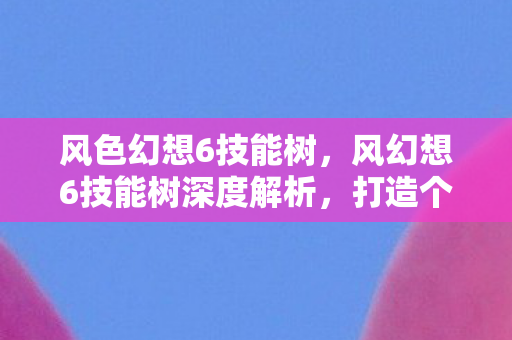 风色幻想6技能树，风幻想6技能树深度解析，打造个性化角色，解锁无限可能