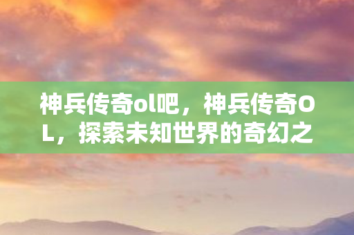 神兵传奇ol吧，神兵传奇OL，探索未知世界的奇幻之旅
