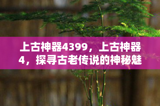 上古神器4399，上古神器4，探寻古老传说的神秘魅力