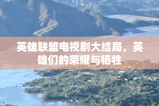 英雄联盟电视剧大结局，英雄们的荣耀与牺牲