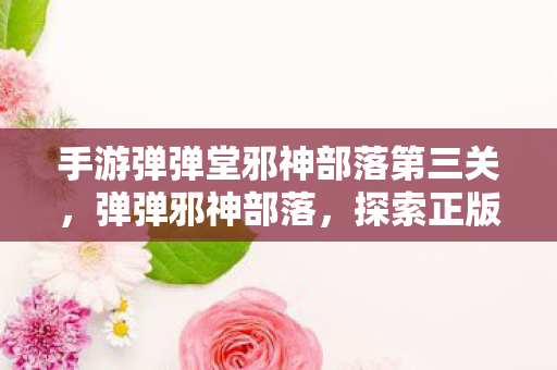 手游弹弹堂邪神部落第三关，弹弹邪神部落，探索正版游戏的奇妙世界