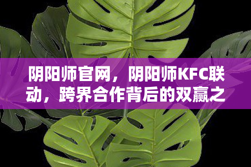 阴阳师官网，阴阳师KFC联动，跨界合作背后的双赢之道