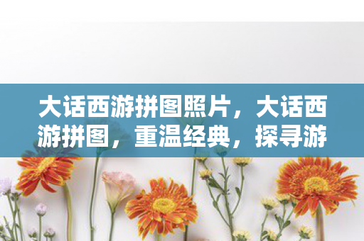 大话西游拼图照片，大话西游拼图，重温经典，探寻游戏中的奇妙世界