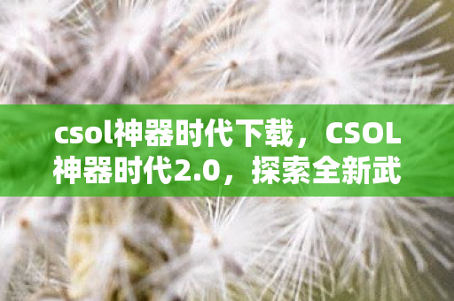csol神器时代下载,CSOL神器时代2.0,探索全新武器与游戏变革 csol神器时代下载,CSOL神器时代2.0,探索全新武器与游戏变革
