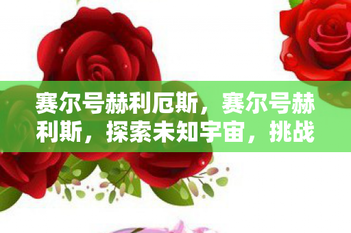 赛尔号赫利厄斯,赛尔号赫利斯,探索未知宇宙,挑战无限可能 赛尔号赫利厄斯,赛尔号赫利斯,探索未知宇宙,挑战无限可能