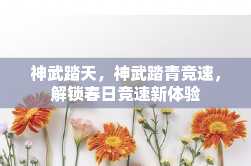 神武踏天,神武踏青竞速,解锁春日竞速新体验 神武踏天,神武踏青竞速,解锁春日竞速新体验