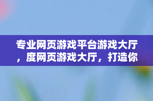 专业网页游戏平台游戏大厅,度网页游戏大厅,打造你的专属娱乐天地 专业网页游戏平台游戏大厅,度网页游戏大厅,打造你的专属娱乐天地
