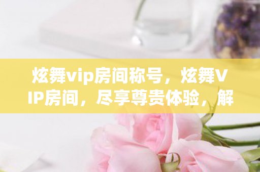 炫舞vip房间称号,炫舞VIP房间,尽享尊贵体验,解锁无限可能 炫舞vip房间称号,炫舞VIP房间,尽享尊贵体验,解锁无限可能