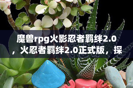 魔兽rpg火影忍者羁绊2.0,火忍者羁绊2.0正式版,探索全新忍界,续写传奇篇章 魔兽rpg火影忍者羁绊2.0,火忍者羁绊2.0正式版,探索全新忍界,续写传奇篇章