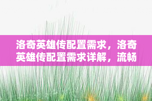 洛奇英雄传配置需求,洛奇英雄传配置需求详解,流畅体验游戏世界的必备条件 洛奇英雄传配置需求,洛奇英雄传配置需求详解,流畅体验游戏世界的必备条件