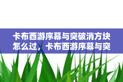 卡布西游序幕与突破消方块怎么过，卡布西游序幕与突破消方块，探索未知，挑战极限