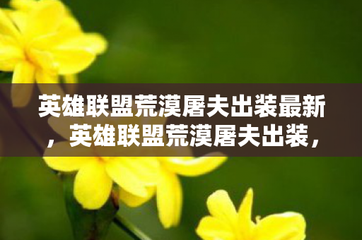 英雄联盟荒漠屠夫出装最新,英雄联盟荒漠屠夫出装,打造最强战斗力的关键 英雄联盟荒漠屠夫出装最新,英雄联盟荒漠屠夫出装,打造最强战斗力的关键