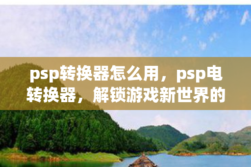 psp转换器怎么用,psp电转换器,解锁游戏新世界的钥匙 psp转换器怎么用,psp电转换器,解锁游戏新世界的钥匙