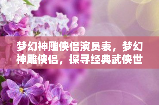 梦幻神雕侠侣演员表,梦幻神雕侠侣,探寻经典武侠世界的奇幻之旅 梦幻神雕侠侣演员表,梦幻神雕侠侣,探寻经典武侠世界的奇幻之旅