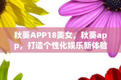 秋葵APP18美女,秋葵app,打造个性化娱乐新体验 秋葵APP18美女,秋葵app,打造个性化娱乐新体验