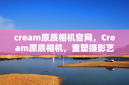 cream原质相机官网,Cream原质相机,重塑摄影艺术的边界 cream原质相机官网,Cream原质相机,重塑摄影艺术的边界